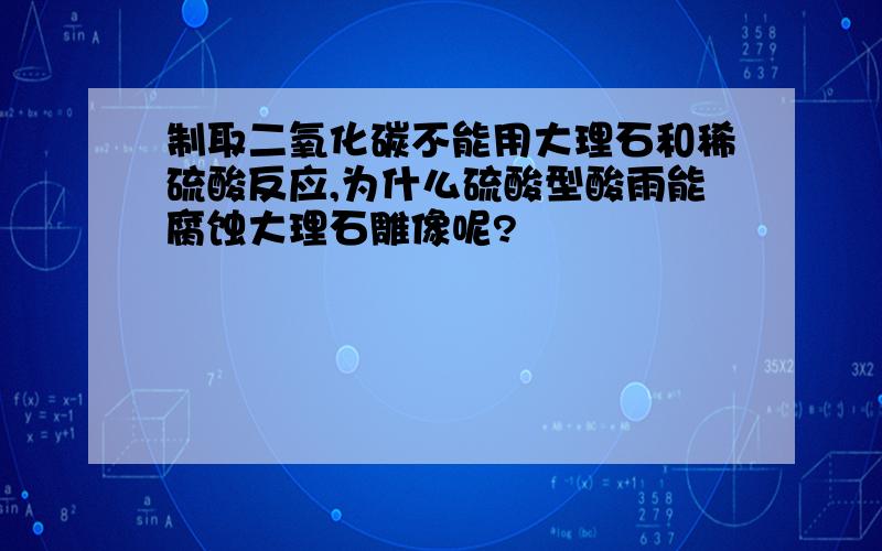 制取二氧化碳不能用大理石和稀硫酸反应,为什么硫酸型酸雨能腐蚀大理石雕像呢?