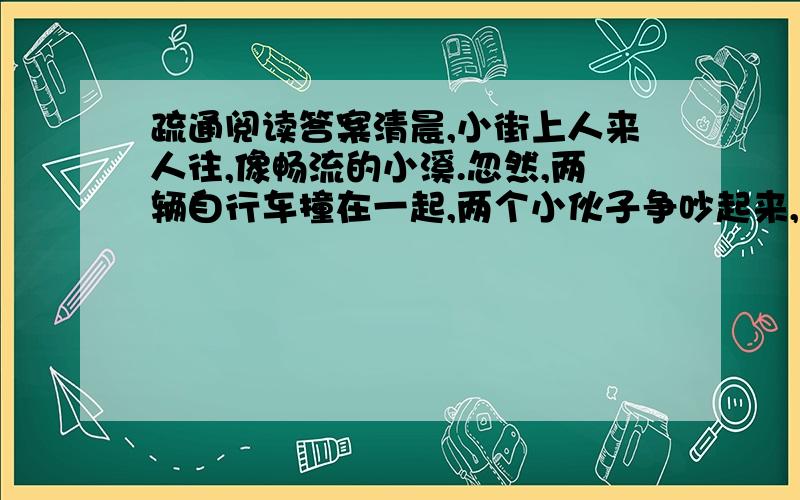 疏通阅读答案清晨,小街上人来人往,像畅流的小溪.忽然,两辆自行车撞在一起,两个小伙子争吵起来,互不相让,像一块大石头横在