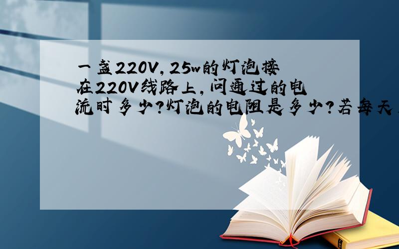 一盏220V,25w的灯泡接在220V线路上,问通过的电流时多少?灯泡的电阻是多少?若每天用电4小时,每天用电多少度?