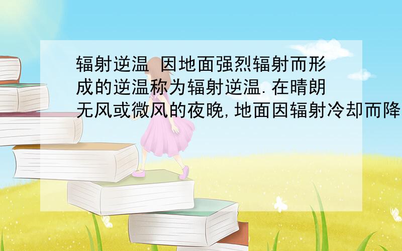 辐射逆温 因地面强烈辐射而形成的逆温称为辐射逆温.在晴朗无风或微风的夜晚,地面因辐射冷却而降温,与地面接近的气层冷却降温