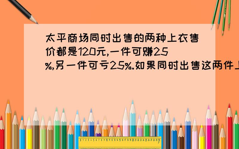 太平商场同时出售的两种上衣售价都是120元,一件可赚25%,另一件可亏25%.如果同时出售这两件上衣,算下来