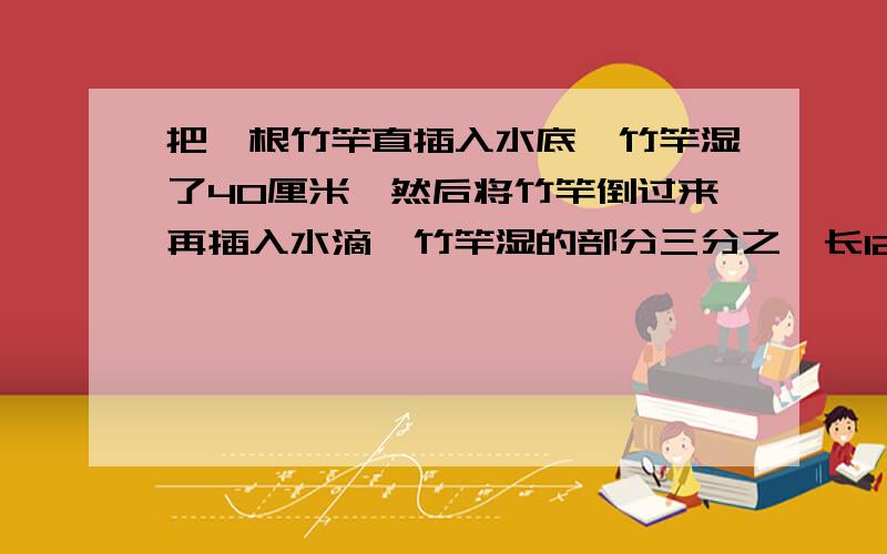 把一根竹竿直插入水底,竹竿湿了40厘米,然后将竹竿倒过来再插入水滴,竹竿湿的部分三分之一长12厘米.