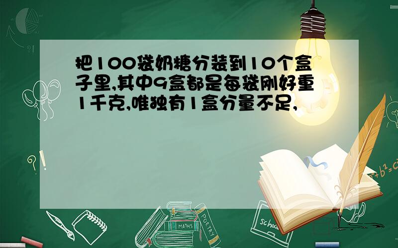 把100袋奶糖分装到10个盒子里,其中9盒都是每袋刚好重1千克,唯独有1盒分量不足,