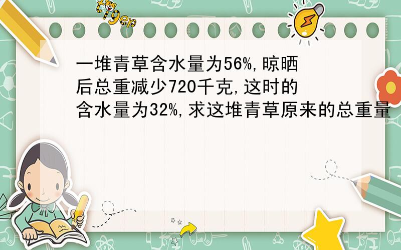 一堆青草含水量为56%,晾晒后总重减少720千克,这时的含水量为32%,求这堆青草原来的总重量