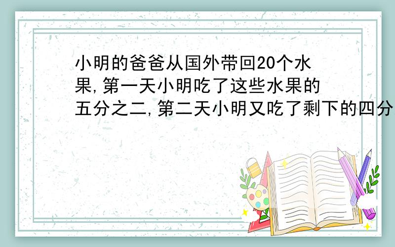 小明的爸爸从国外带回20个水果,第一天小明吃了这些水果的五分之二,第二天小明又吃了剩下的四分之一,还剩