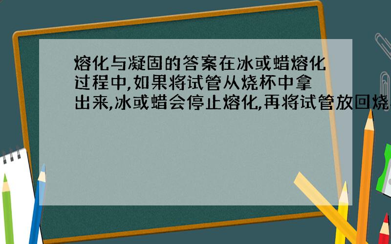 熔化与凝固的答案在冰或蜡熔化过程中,如果将试管从烧杯中拿出来,冰或蜡会停止熔化,再将试管放回烧杯后,冰或蜡又继续熔化.说