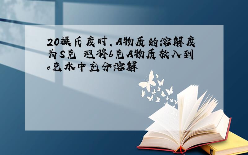 20摄氏度时,A物质的溶解度为S克 现将b克A物质放入到c克水中充分溶解