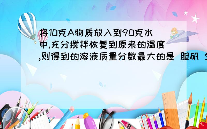 将10克A物质放入到90克水中,充分搅拌恢复到原来的温度,则得到的溶液质量分数最大的是 胆矾 生石灰,氯化