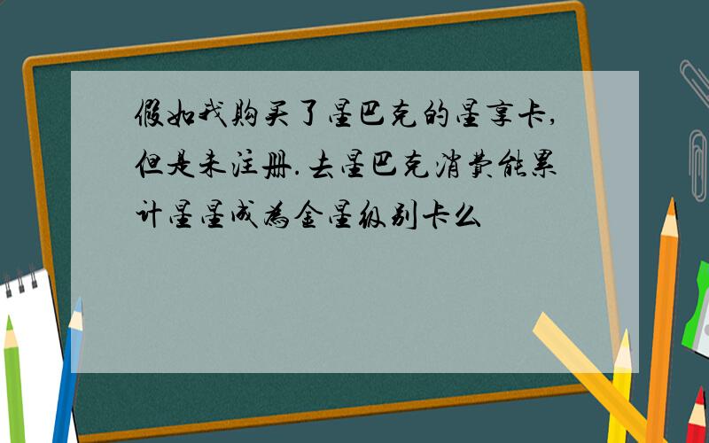 假如我购买了星巴克的星享卡,但是未注册.去星巴克消费能累计星星成为金星级别卡么