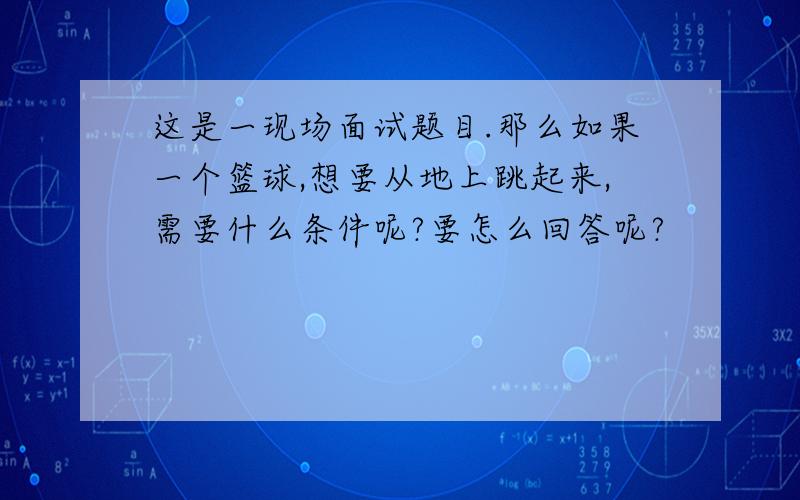 这是一现场面试题目.那么如果一个篮球,想要从地上跳起来,需要什么条件呢?要怎么回答呢?