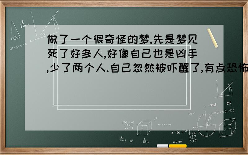 做了一个很奇怪的梦.先是梦见死了好多人,好像自己也是凶手,少了两个人.自己忽然被吓醒了,有点恐怖!又梦见了自己最喜欢的那