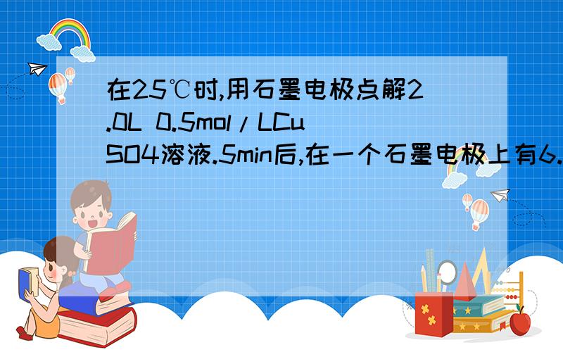 在25℃时,用石墨电极点解2.0L 0.5mol/LCuSO4溶液.5min后,在一个石墨电极上有6.4g克铜生成