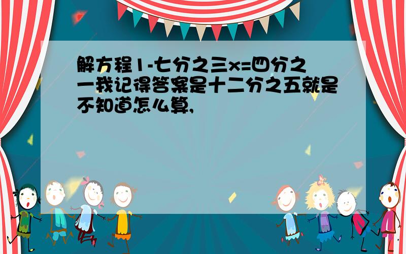 解方程1-七分之三x=四分之一我记得答案是十二分之五就是不知道怎么算,