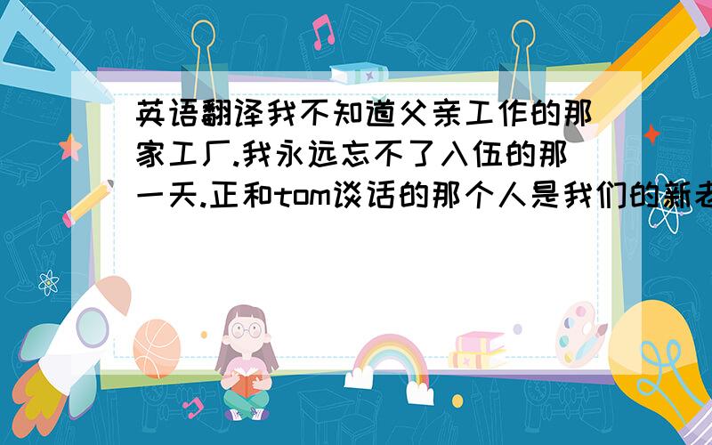 英语翻译我不知道父亲工作的那家工厂.我永远忘不了入伍的那一天.正和tom谈话的那个人是我们的新老师.你知道他上学迟到的原