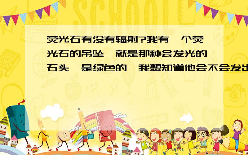 荧光石有没有辐射?我有一个荧光石的吊坠,就是那种会发光的石头,是绿色的,我想知道他会不会发出辐射?听说自身会发光的物体都