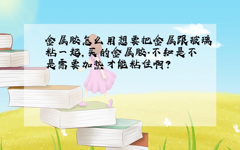 金属胶怎么用想要把金属跟玻璃粘一起,买的金属胶.不知是不是需要加热才能粘住啊?