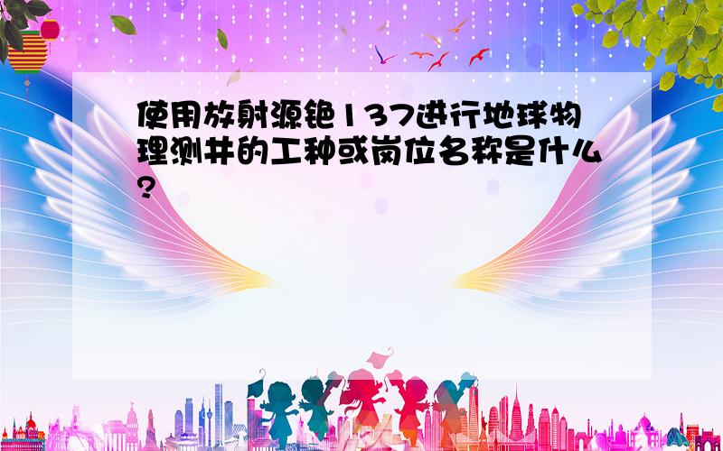 使用放射源铯137进行地球物理测井的工种或岗位名称是什么?