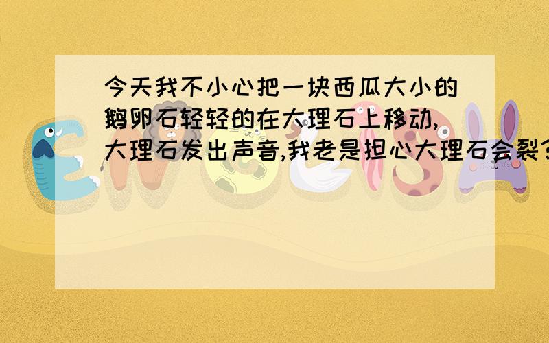 今天我不小心把一块西瓜大小的鹅卵石轻轻的在大理石上移动,大理石发出声音,我老是担心大理石会裂?