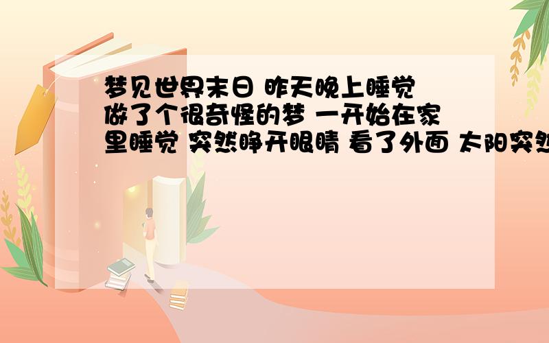 梦见世界末日 昨天晚上睡觉 做了个很奇怪的梦 一开始在家里睡觉 突然睁开眼睛 看了外面 太阳突然以很快的速度移动 一下到