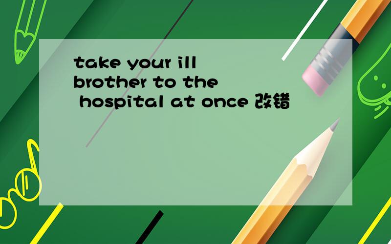 take your ill brother to the hospital at once 改错