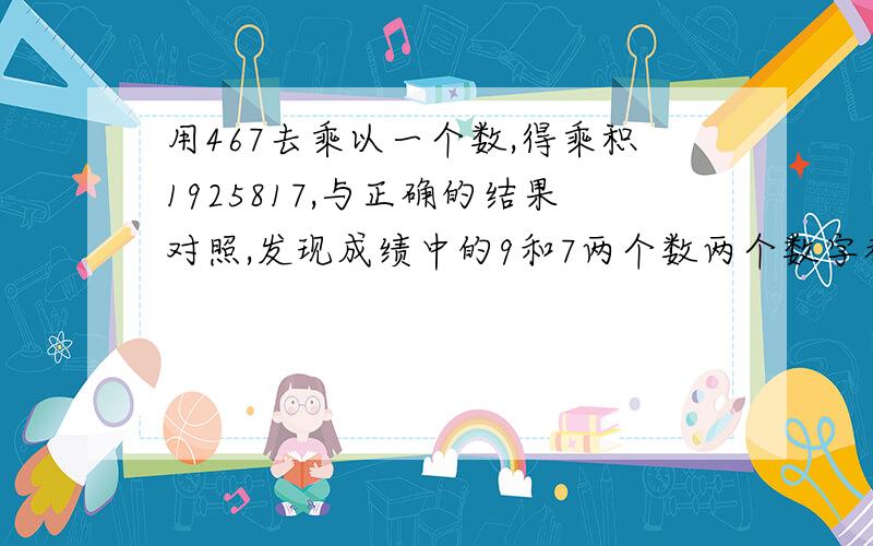 用467去乘以一个数,得乘积1925817,与正确的结果对照,发现成绩中的9和7两个数两个数字都错了,正确的乘积是