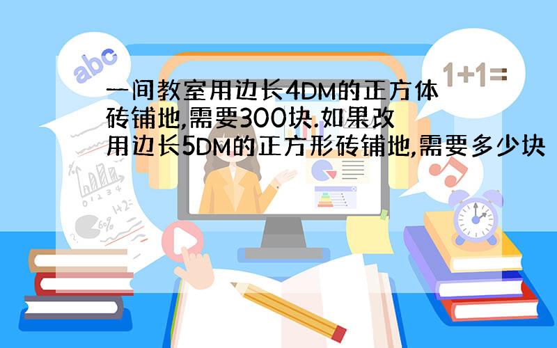 一间教室用边长4DM的正方体砖铺地,需要300块.如果改用边长5DM的正方形砖铺地,需要多少块