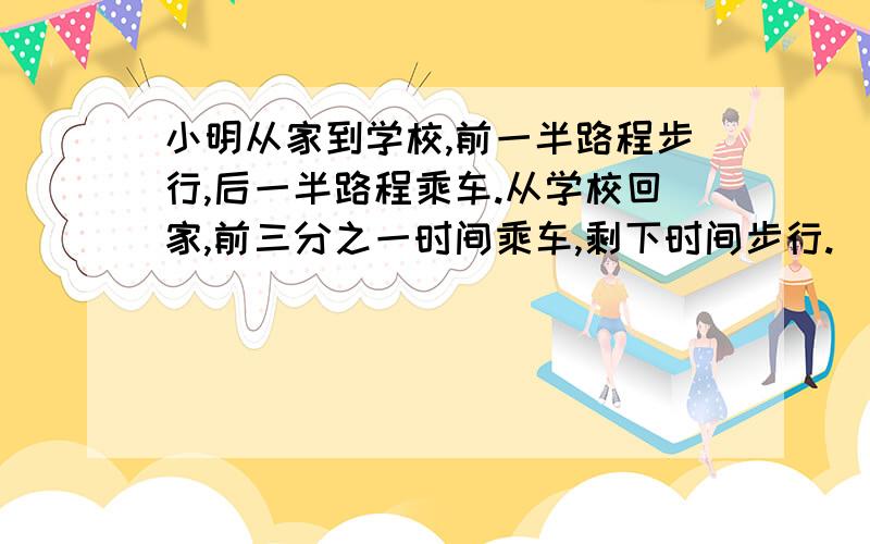 小明从家到学校,前一半路程步行,后一半路程乘车.从学校回家,前三分之一时间乘车,剩下时间步行.