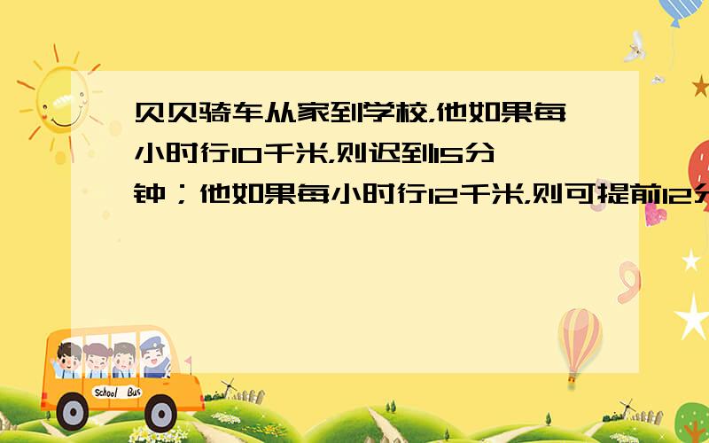 贝贝骑车从家到学校，他如果每小时行10千米，则迟到15分钟；他如果每小时行12千米，则可提前12分钟到达；若班主任要求他