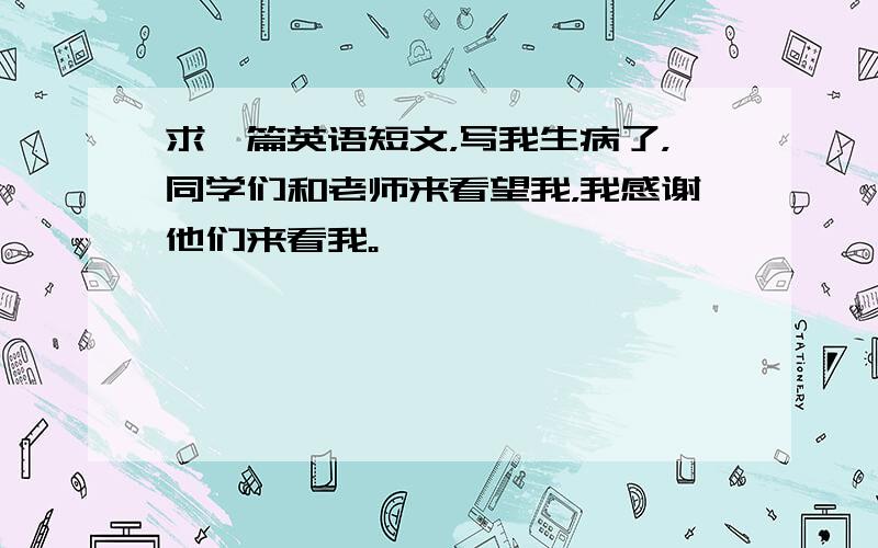 求一篇英语短文，写我生病了，同学们和老师来看望我，我感谢他们来看我。