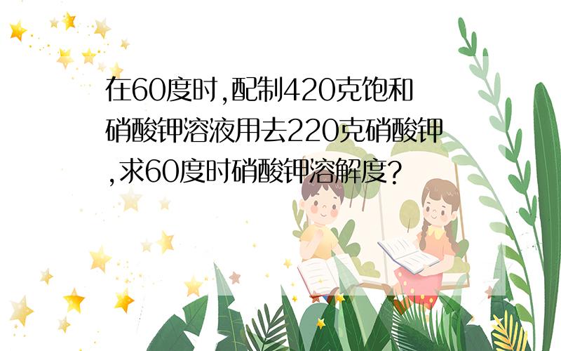 在60度时,配制420克饱和硝酸钾溶液用去220克硝酸钾,求60度时硝酸钾溶解度?