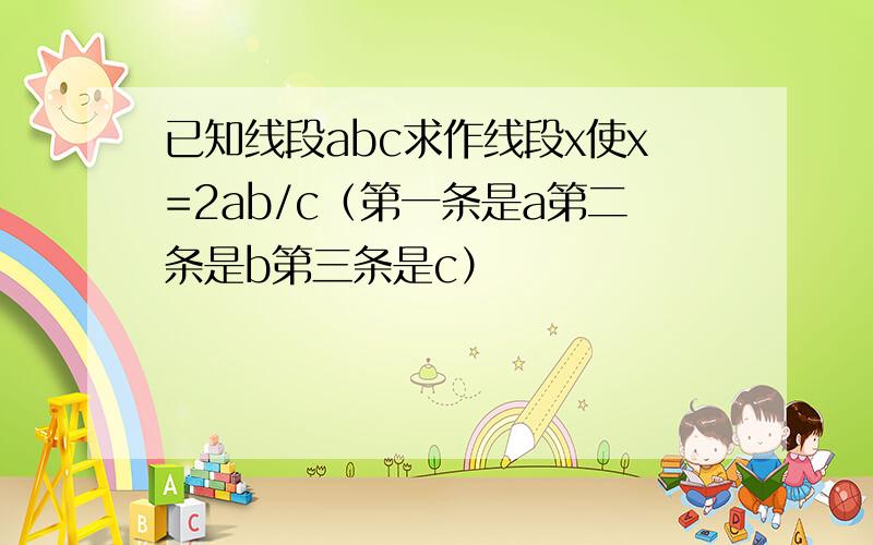 已知线段abc求作线段x使x=2ab/c（第一条是a第二条是b第三条是c）