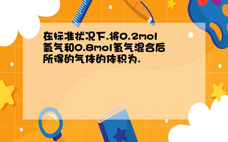 在标准状况下.将0.2mol氧气和0.8mol氢气混合后所得的气体的体积为.