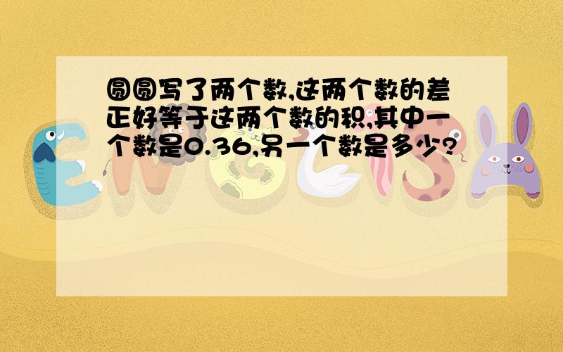 圆圆写了两个数,这两个数的差正好等于这两个数的积,其中一个数是0.36,另一个数是多少?