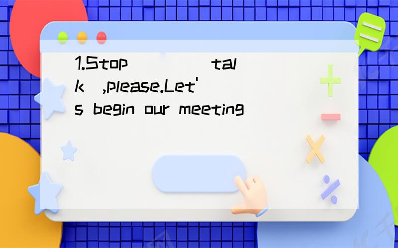 1.Stop ___(talk),please.Let's begin our meeting