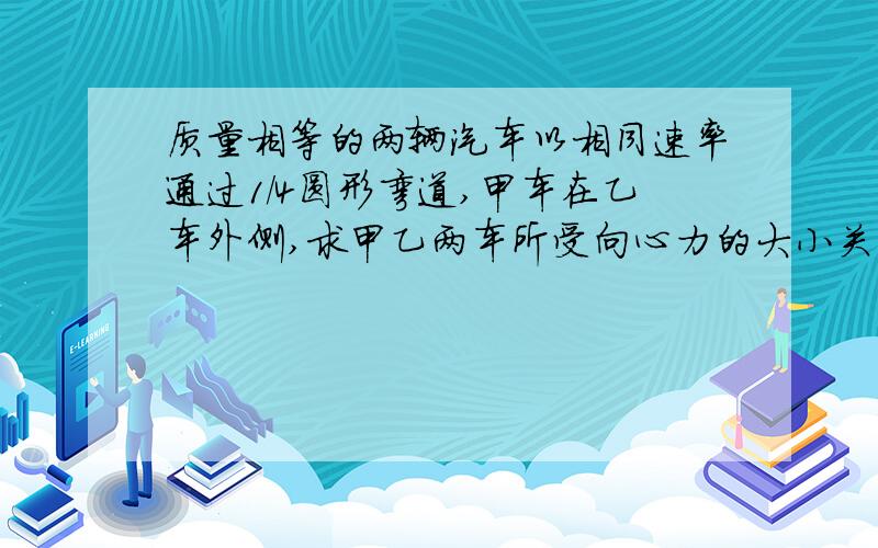 质量相等的两辆汽车以相同速率通过1/4圆形弯道,甲车在乙车外侧,求甲乙两车所受向心力的大小关系