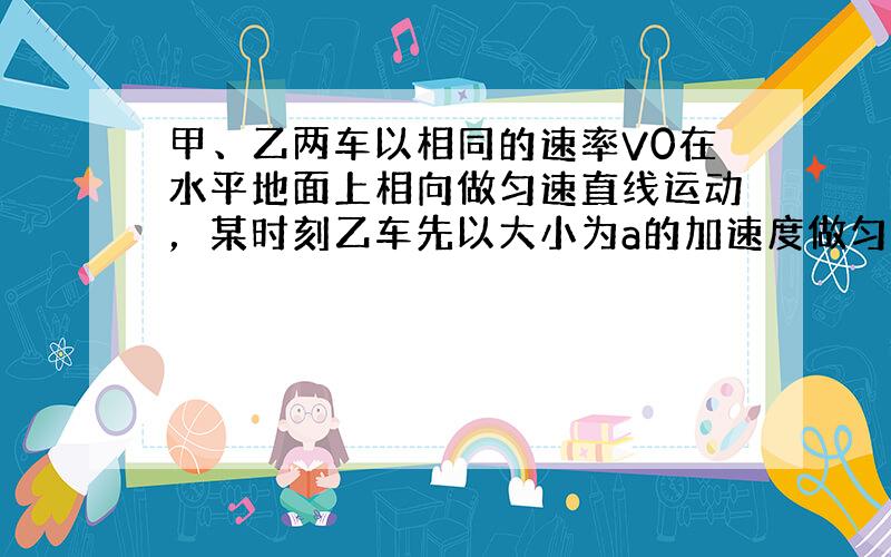 甲、乙两车以相同的速率V0在水平地面上相向做匀速直线运动，某时刻乙车先以大小为a的加速度做匀减速运动，当速率减小到0时，