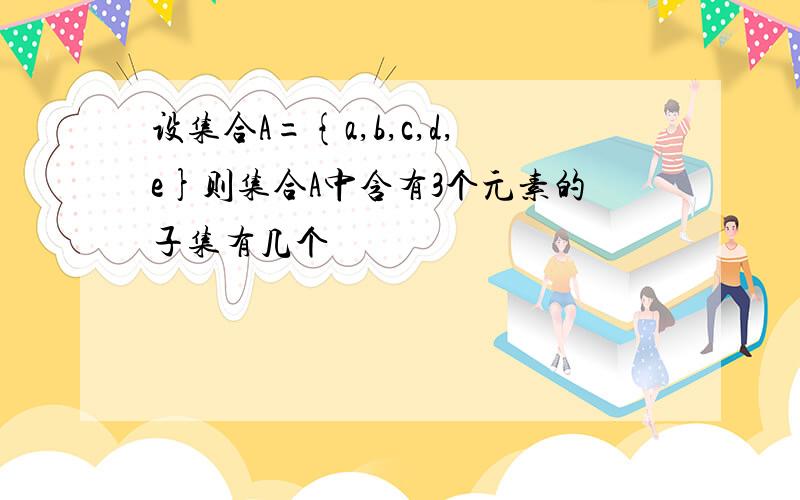 设集合A={a,b,c,d,e}则集合A中含有3个元素的子集有几个