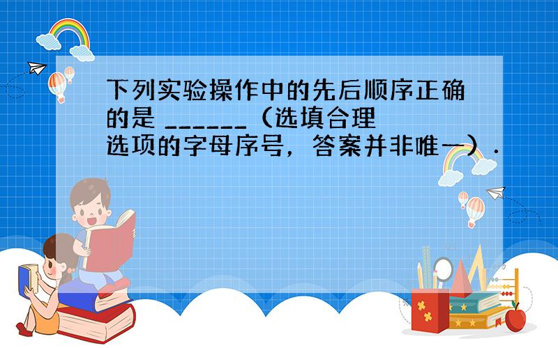 下列实验操作中的先后顺序正确的是 ______（选填合理选项的字母序号，答案并非唯一）．