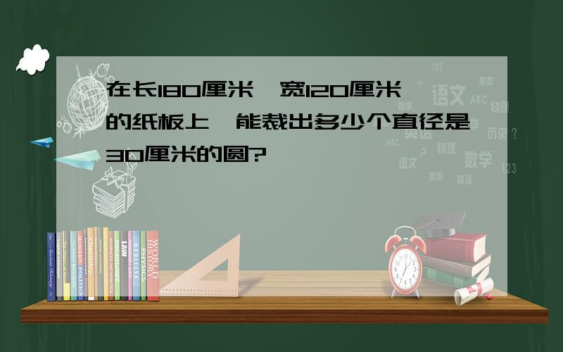 在长180厘米,宽120厘米的纸板上,能裁出多少个直径是30厘米的圆?