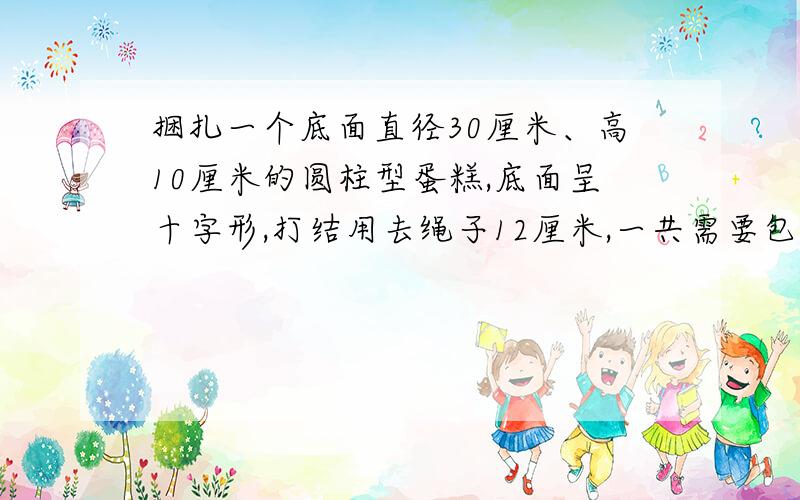 捆扎一个底面直径30厘米、高10厘米的圆柱型蛋糕,底面呈十字形,打结用去绳子12厘米,一共需要包装绳多少?