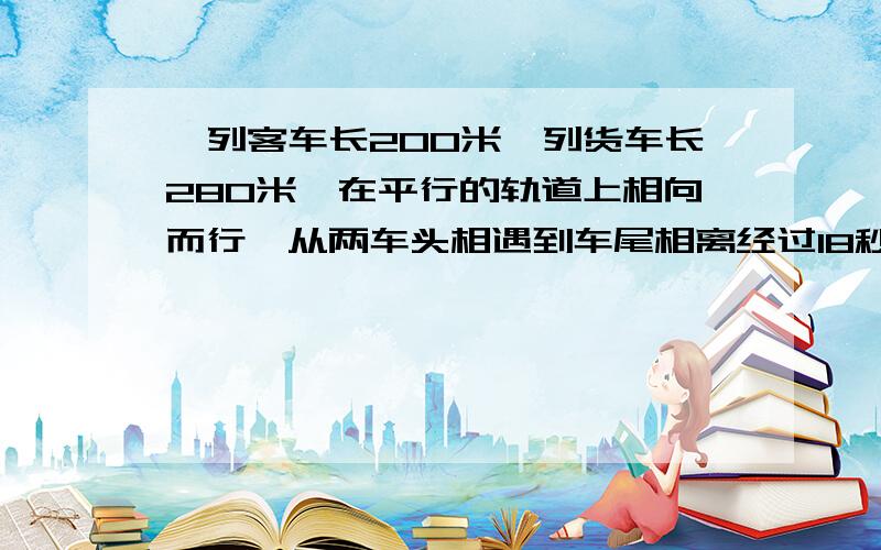 一列客车长200米一列货车长280米,在平行的轨道上相向而行,从两车头相遇到车尾相离经过18秒,已知客车与火车的速度之比