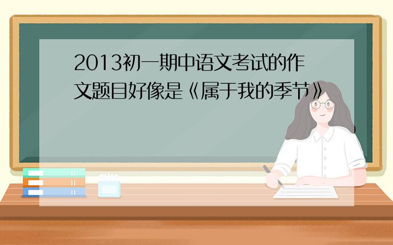 2013初一期中语文考试的作文题目好像是《属于我的季节》