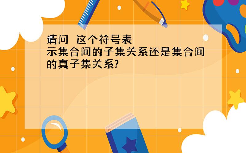 请问⊂这个符号表示集合间的子集关系还是集合间的真子集关系?