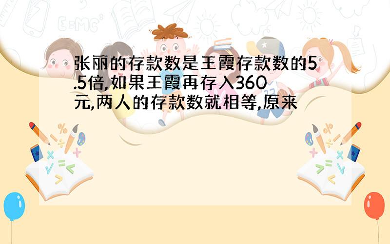 张丽的存款数是王霞存款数的5.5倍,如果王霞再存入360元,两人的存款数就相等,原来