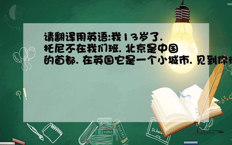 请翻译用英语:我13岁了. 托尼不在我们班. 北京是中国的首都. 在英国它是一个小城市. 见到你很