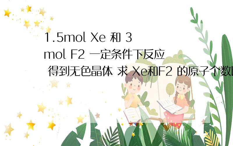 1.5mol Xe 和 3 mol F2 一定条件下反应 得到无色晶体 求 Xe和F2 的原子个数比?可以再说得清楚些