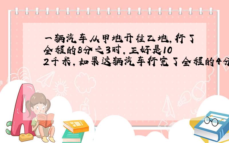 一辆汽车从甲地开往乙地,行了全程的8分之3时,正好是102千米,如果这辆汽车行完了全程的4分之3,