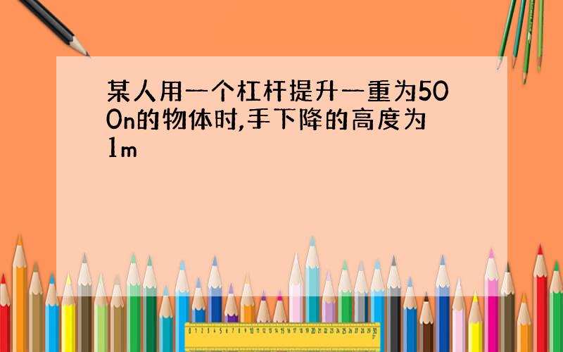 某人用一个杠杆提升一重为500n的物体时,手下降的高度为1m