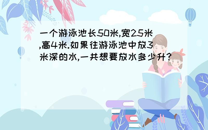 一个游泳池长50米,宽25米,高4米.如果往游泳池中放3米深的水,一共想要放水多少升?