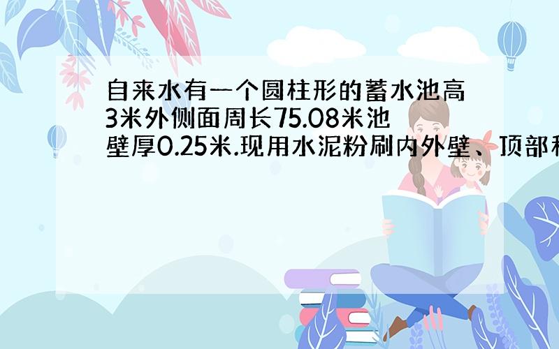 自来水有一个圆柱形的蓄水池高3米外侧面周长75.08米池壁厚0.25米.现用水泥粉刷内外壁、顶部和底部粉刷的面积是多少?